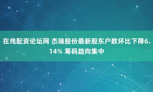 在线配资论坛网 杰瑞股份最新股东户数环比下降6.14% 筹码趋向集中