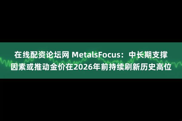 在线配资论坛网 MetalsFocus：中长期支撑因素或推动金价在2026年前持续刷新历史高位
