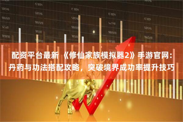 配资平台最新 《修仙家族模拟器2》手游官网：丹药与功法搭配攻略，突破境界成功率提升技巧