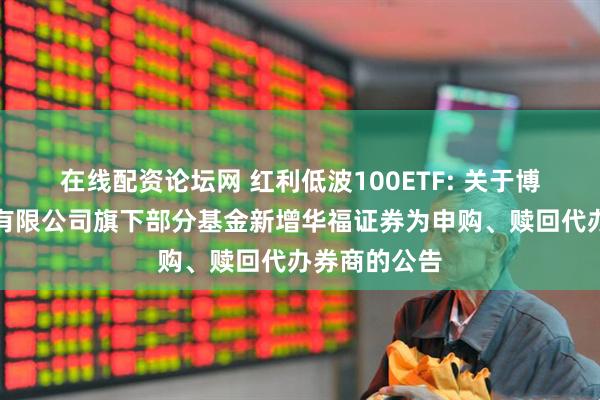 在线配资论坛网 红利低波100ETF: 关于博时基金管理有限公司旗下部分基金新增华福证券为申购、赎回代办券商的公告
