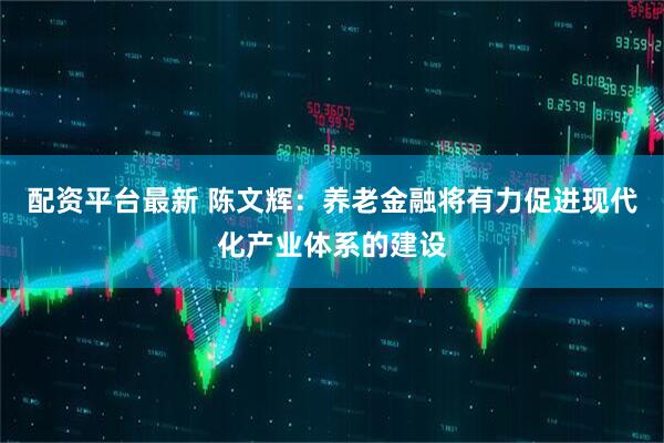 配资平台最新 陈文辉：养老金融将有力促进现代化产业体系的建设