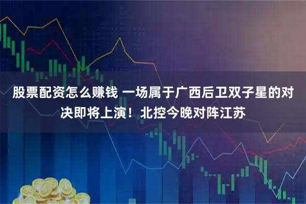 股票配资怎么赚钱 一场属于广西后卫双子星的对决即将上演！北控今晚对阵江苏