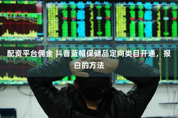 配资平台佣金 抖音蓝帽保健品定向类目开通，报白的方法