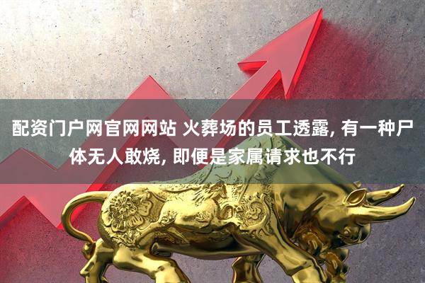 配资门户网官网网站 火葬场的员工透露, 有一种尸体无人敢烧, 即便是家属请求也不行