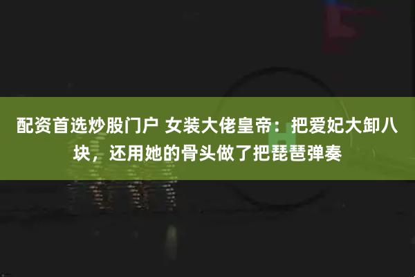 配资首选炒股门户 女装大佬皇帝：把爱妃大卸八块，还用她的骨头做了把琵琶弹奏