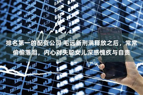 排名第一的配资公司 毛远新刑满释放之后，常常偷偷落泪，内心对失聪女儿深感愧疚与自责