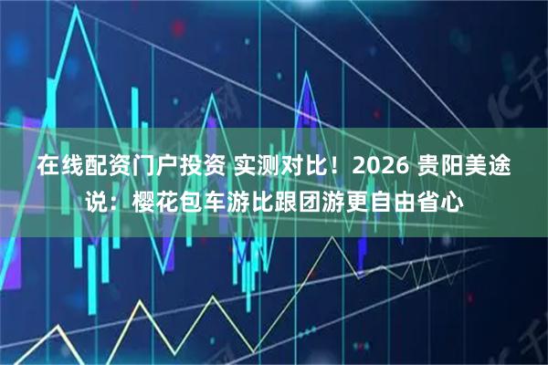 在线配资门户投资 实测对比！2026 贵阳美途说：樱花包车游比跟团游更自由省心