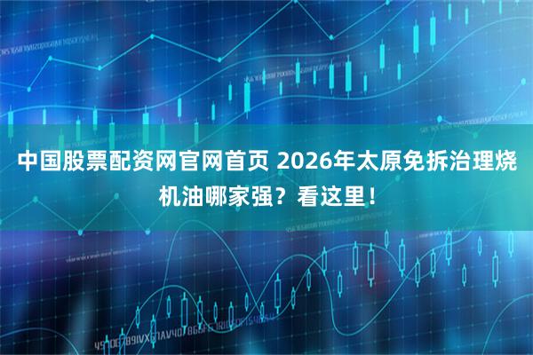 中国股票配资网官网首页 2026年太原免拆治理烧机油哪家强？看这里！