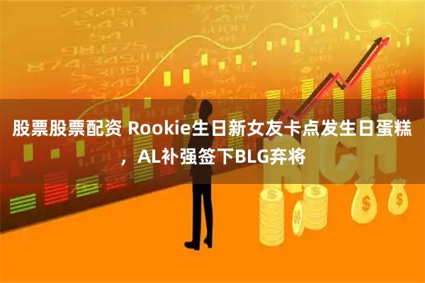 股票股票配资 Rookie生日新女友卡点发生日蛋糕，AL补强签下BLG弃将
