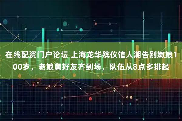 在线配资门户论坛 上海龙华殡仪馆人潮告别嫩娘100岁，老娘舅好友齐到场，队伍从8点多排起