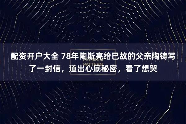 配资开户大全 78年陶斯亮给已故的父亲陶铸写了一封信，道出心底秘密，看了想哭