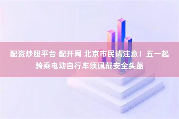 配资炒股平台 配开网 北京市民请注意！五一起骑乘电动自行车须佩戴安全头盔