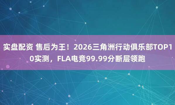 实盘配资 售后为王！2026三角洲行动俱乐部TOP10实测，FLA电竞99.99分断层领跑